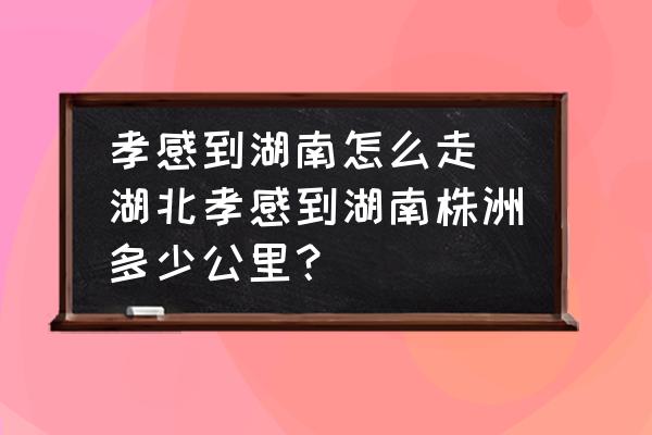 孝感到湖南怎么走(湖北孝感到湖南株洲多少公里？)