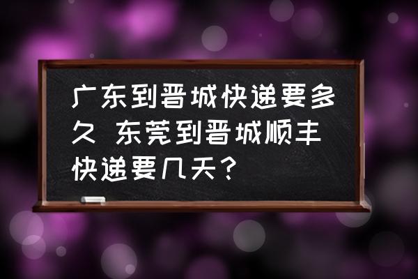 廣東到晉城快遞要多久 東莞到晉城順豐快遞要幾天？