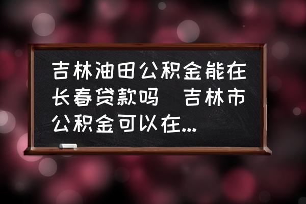 吉林油田公積金能在長春貸款嗎(吉林市公積金可以在長春用么？)