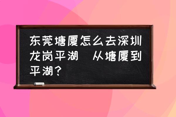 東莞塘廈怎么去深圳龍崗平湖(從塘廈到平湖？)