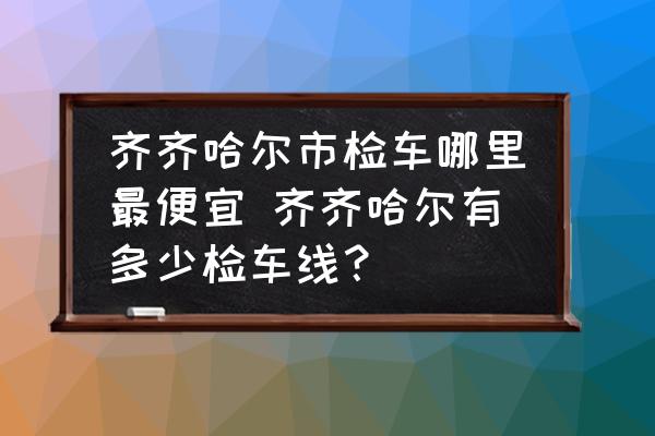 齊齊哈爾市檢車哪里最便宜 齊齊哈爾有多少檢車線？