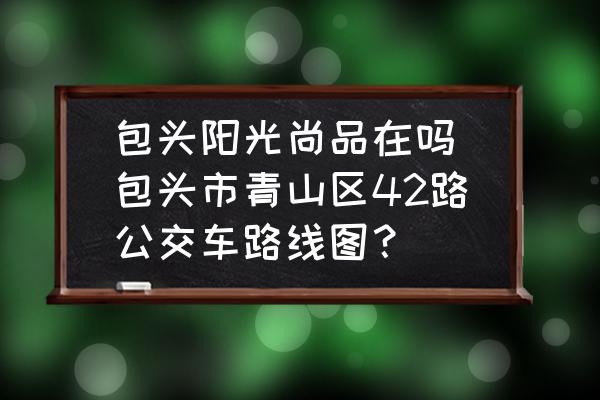 包頭陽光尚品在嗎(包頭市青山區(qū)42路公交車路線圖？)