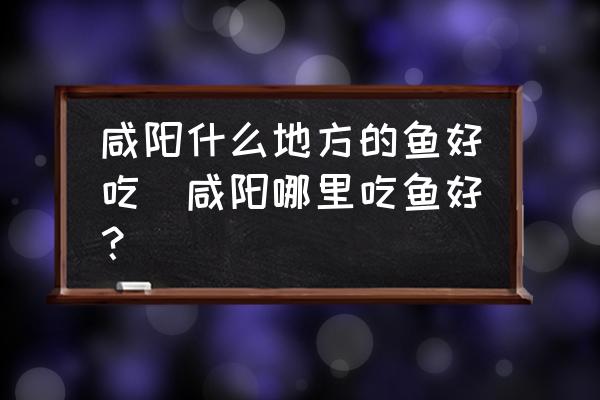 咸陽什么地方的魚好吃(咸陽哪里吃魚好？)