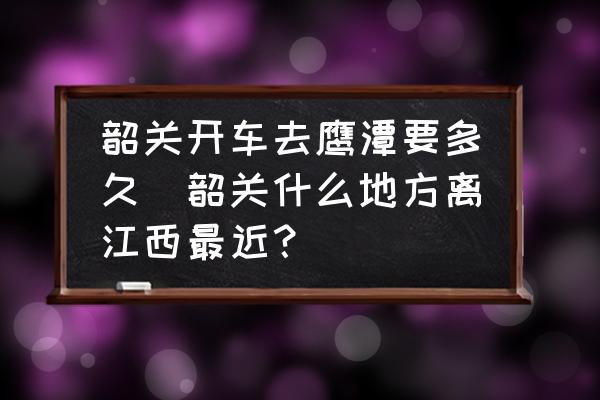 韶關(guān)開(kāi)車去鷹潭要多久(韶關(guān)什么地方離江西最近？)