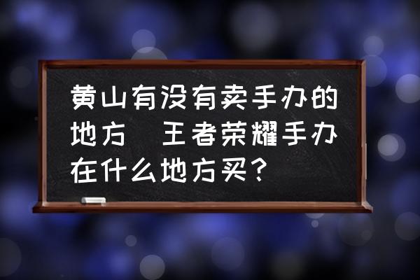 黃山有沒有賣手辦的地方(王者榮耀手辦在什么地方買？)