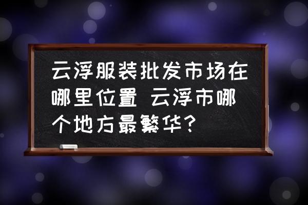 云浮服裝批發(fā)市場在哪里位置 云浮市哪個地方最繁華？