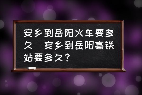 安鄉(xiāng)到岳陽火車要多久(安鄉(xiāng)到岳陽高鐵站要多久？)