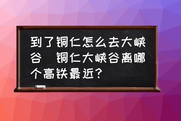 到了銅仁怎么去大峽谷(銅仁大峽谷離哪個高鐵最近？)