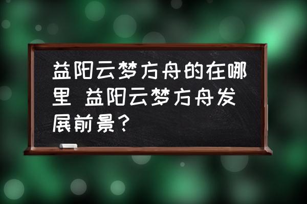 益陽云夢(mèng)方舟的在哪里 益陽云夢(mèng)方舟發(fā)展前景？