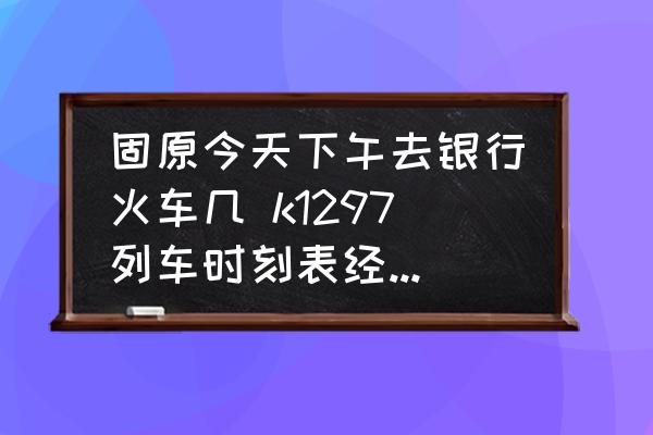 固原今天下午去銀行火車幾 k1297列車時刻表經(jīng)過的車站？
