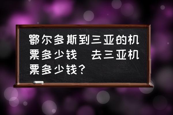 鄂爾多斯到三亞的機(jī)票多少錢(去三亞機(jī)票多少錢？)