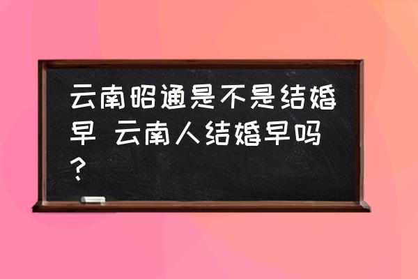 云南昭通是不是結(jié)婚早 云南人結(jié)婚早嗎？