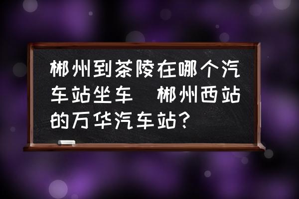 郴州到茶陵在哪個汽車站坐車(郴州西站的萬華汽車站？)