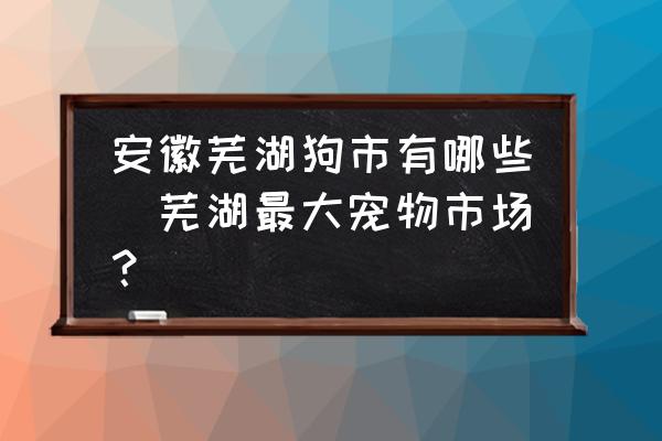 安徽蕪湖狗市有哪些(蕪湖最大寵物市場？)