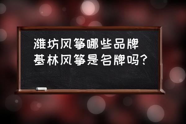 濰坊風箏哪些品牌(基林風箏是名牌嗎？)