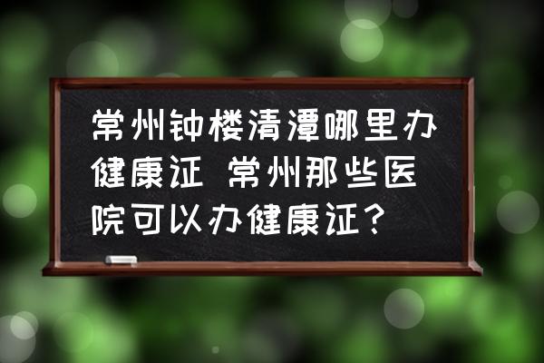 常州鐘樓清潭哪里辦健康證 常州那些醫(yī)院可以辦健康證？