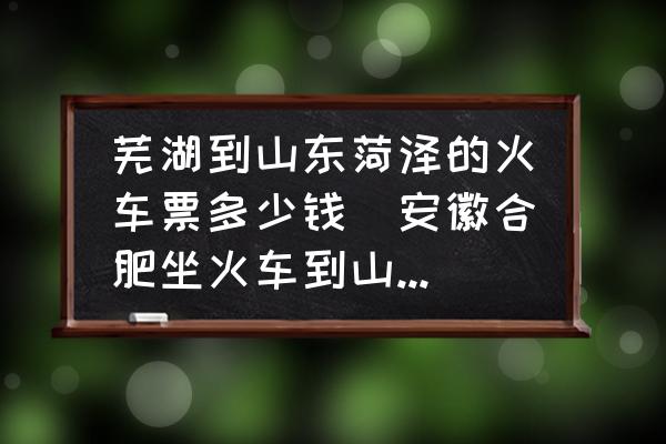 蕪湖到山東菏澤的火車票多少錢(安徽合肥坐火車到山東菏澤大概需要多長時間？)