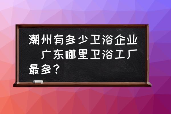 潮州有多少衛(wèi)浴企業(yè)(廣東哪里衛(wèi)浴工廠最多？)