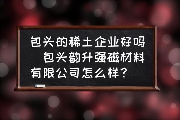 包頭的稀土企業(yè)好嗎(包頭韻升強磁材料有限公司怎么樣？)