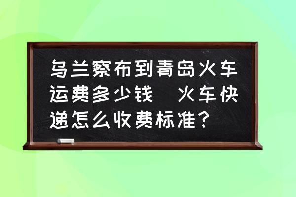 烏蘭察布到青島火車運(yùn)費(fèi)多少錢(火車快遞怎么收費(fèi)標(biāo)準(zhǔn)？)
