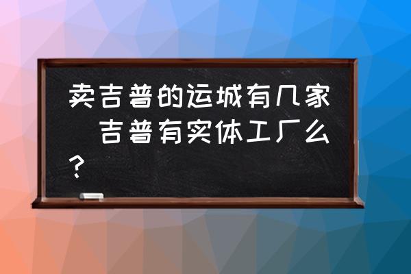賣吉普的運城有幾家(吉普有實體工廠么？)