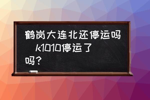鶴崗大連北還停運嗎(k1010停運了嗎？)