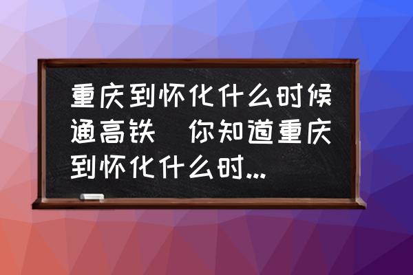 重慶到懷化什么時候通高鐵(你知道重慶到懷化什么時候通高鐵？)