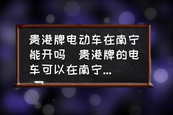 貴港牌電動車在南寧能開嗎(貴港牌的電車可以在南寧開嗎？)