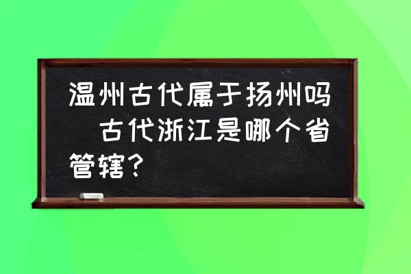 溫州古代屬于揚(yáng)州嗎(古代浙江是哪個(gè)省管轄？)