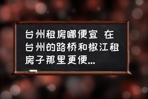臺州租房哪便宜 在臺州的路橋和椒江租房子那里更便宜一些？