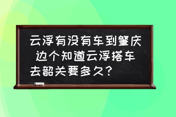 云浮有沒有車到肇慶 邊個知道云浮搭車去韶關(guān)要多久？