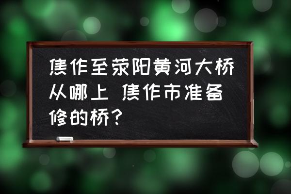 焦作至滎陽黃河大橋從哪上 焦作市準(zhǔn)備修的橋？
