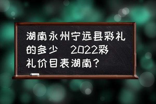 湖南永州寧遠縣彩禮的多少(2022彩禮價目表湖南？)