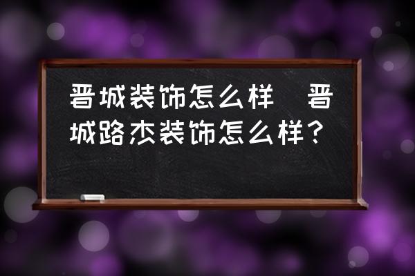 晉城裝飾怎么樣(晉城路杰裝飾怎么樣？)