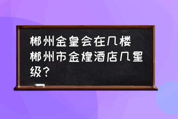 郴州金皇會(huì)在幾樓 郴州市金煌酒店幾星級(jí)？