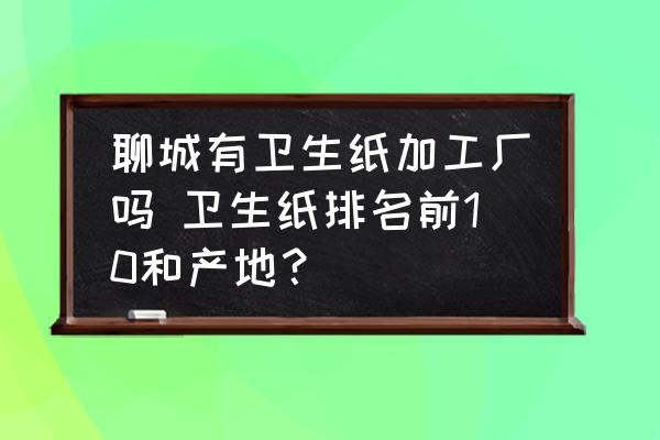 聊城有衛(wèi)生紙加工廠嗎 衛(wèi)生紙排名前10和產(chǎn)地？