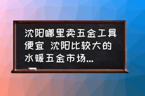 沈陽哪里賣五金工具便宜 沈陽比較大的水暖五金市場機電五金市場，跪求？