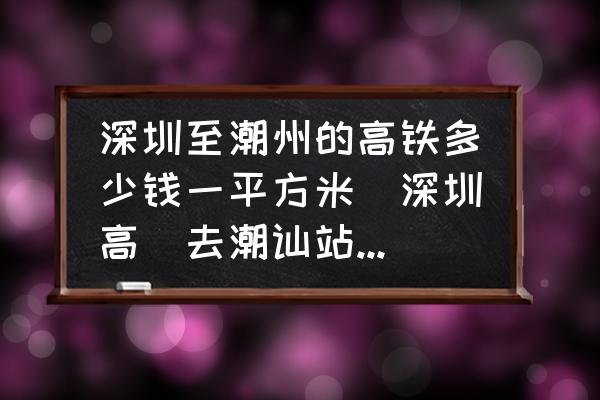 深圳至潮州的高鐵多少錢一平方米(深圳高鉄去潮訕站票價？)