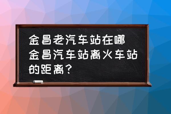 金昌老汽車站在哪 金昌汽車站離火車站的距離？