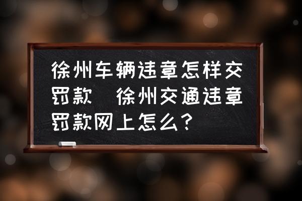 徐州車輛違章怎樣交罰款(徐州交通違章罰款網(wǎng)上怎么？)