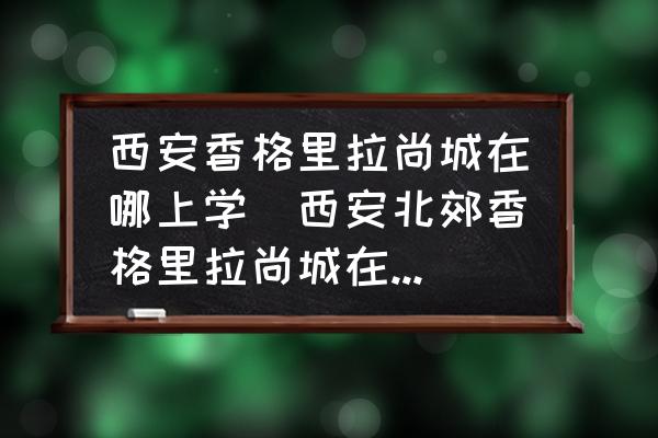 西安香格里拉尚城在哪上學(西安北郊香格里拉尚城在那里？)