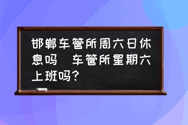 邯鄲車管所周六日休息嗎(車管所星期六上班嗎？)