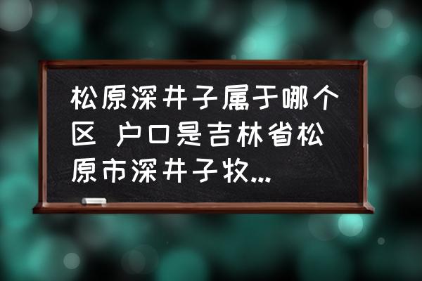松原深井子屬于哪個(gè)區(qū) 戶口是吉林省松原市深井子牧場(chǎng)到哪里辦無(wú)房證明？