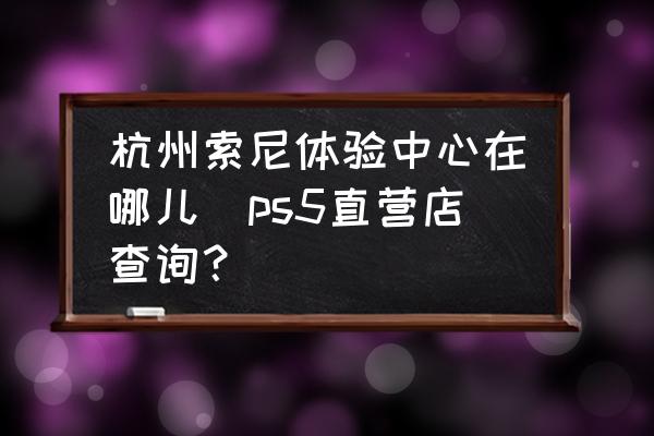 杭州索尼體驗中心在哪兒(ps5直營店查詢？)