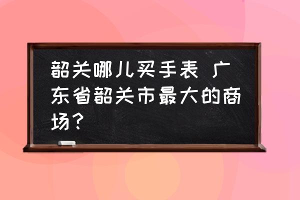 韶關(guān)哪兒買手表 廣東省韶關(guān)市最大的商場？