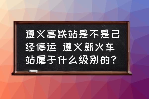 遵義高鐵站是不是已經(jīng)停運(yùn) 遵義新火車站屬于什么級(jí)別的？