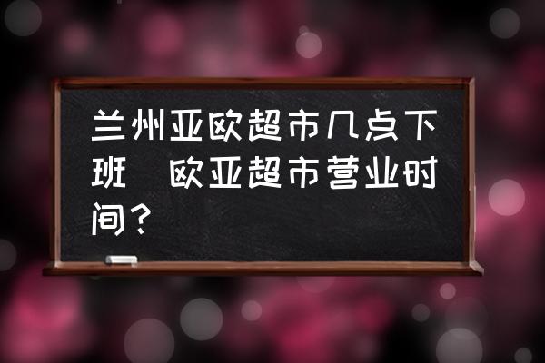 蘭州亞歐超市幾點下班(歐亞超市營業(yè)時間？)