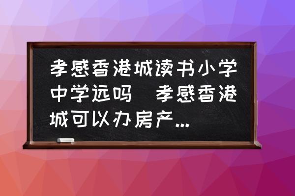 孝感香港城讀書小學中學遠嗎(孝感香港城可以辦房產證嗎？)