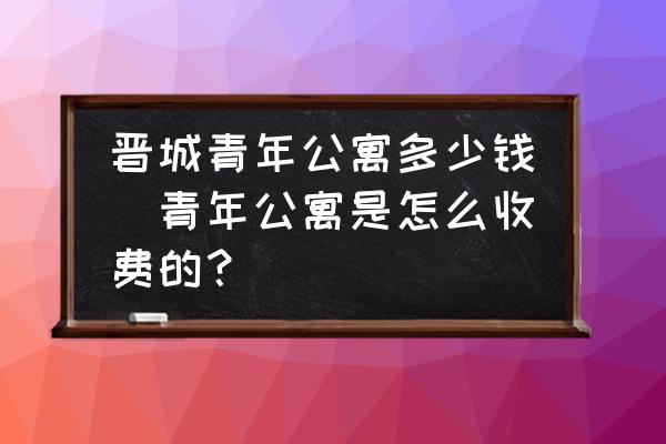 晉城青年公寓多少錢(青年公寓是怎么收費(fèi)的？)