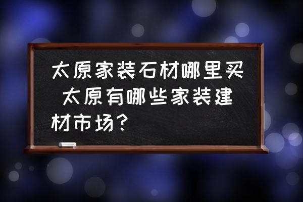 太原家裝石材哪里買 太原有哪些家裝建材市場？